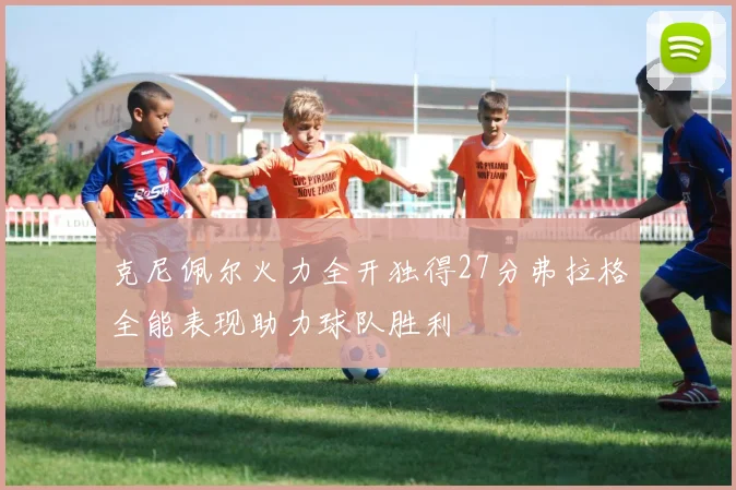 克尼佩尔火力全开独得27分弗拉格全能表现助力球队胜利