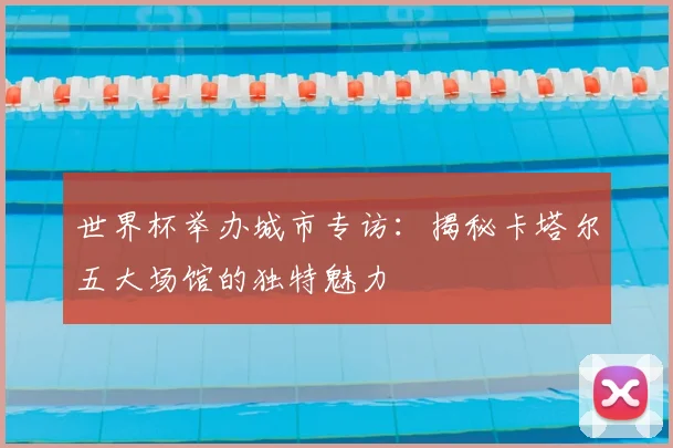 世界杯举办城市专访:揭秘卡塔尔五大场馆的独特魅力