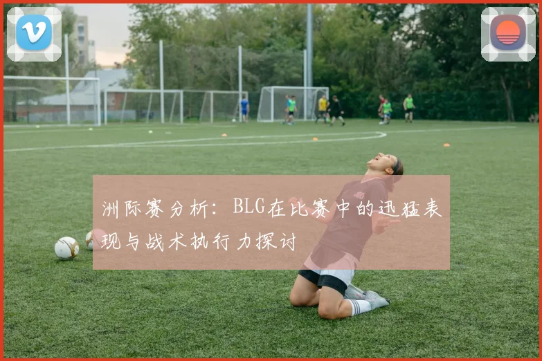 洲际赛分析：BLG在比赛中的迅猛表现与战术执行力探讨