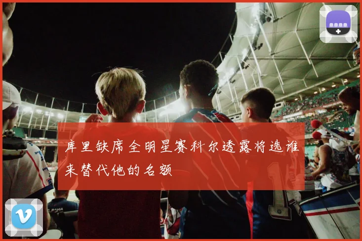 库里缺席全明星赛科尔透露将选谁来替代他的名额