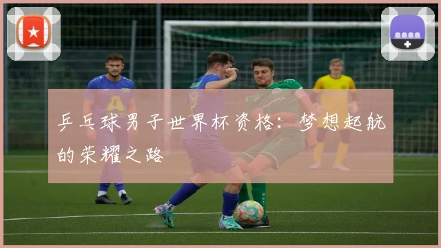 乒乓球男子世界杯资格:梦想起航的荣耀之路