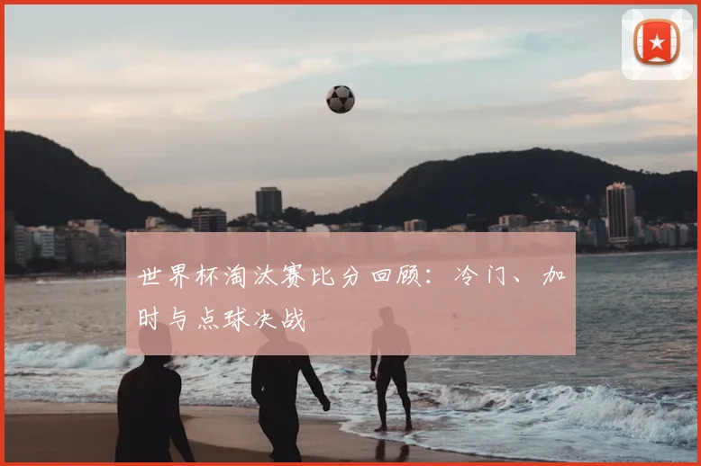 世界杯淘汰赛比分回顾：冷门、加时与点球决战