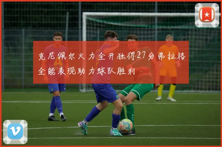 克尼佩尔火力全开独得27分弗拉格全能表现助力球队胜利