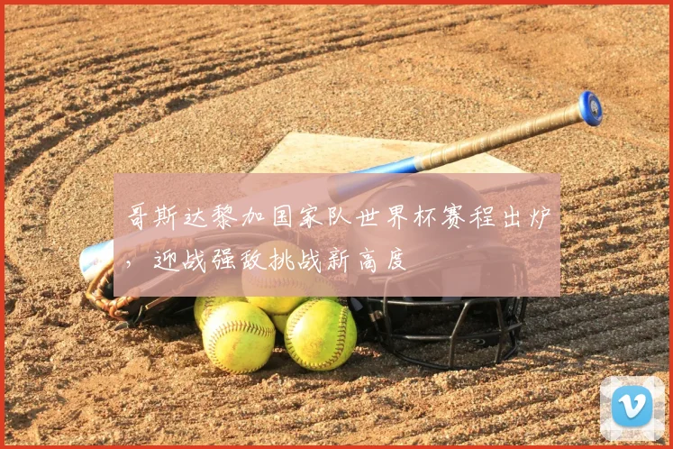 哥斯达黎加国家队世界杯赛程出炉,迎战强敌挑战新高度