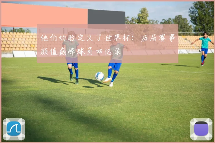 他们的脸定义了世界杯:历届赛事颜值巅峰球员回忆录