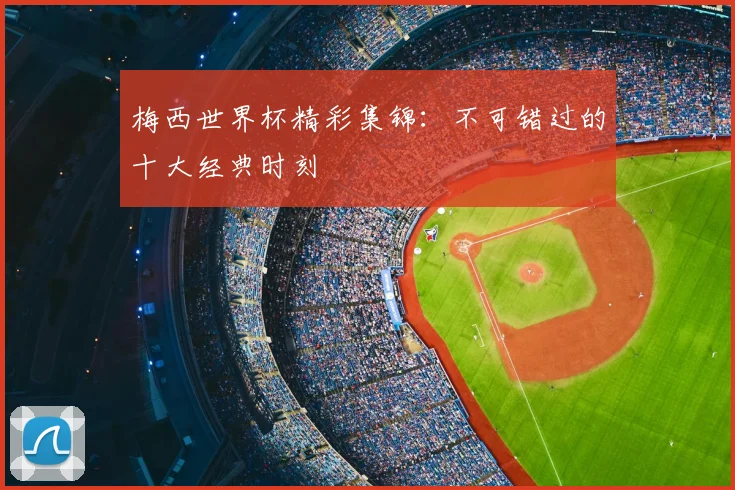 梅西世界杯精彩集锦:不可错过的十大经典时刻