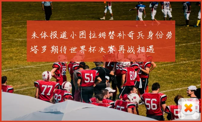 米体报道小图拉姆替补奇兵身份劳塔罗期待世界杯决赛再战相遇
