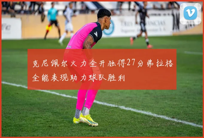 克尼佩尔火力全开独得27分弗拉格全能表现助力球队胜利