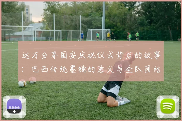达万分享国安庆祝仪式背后的故事：巴西传统墨镜的意义与全队团结的象征