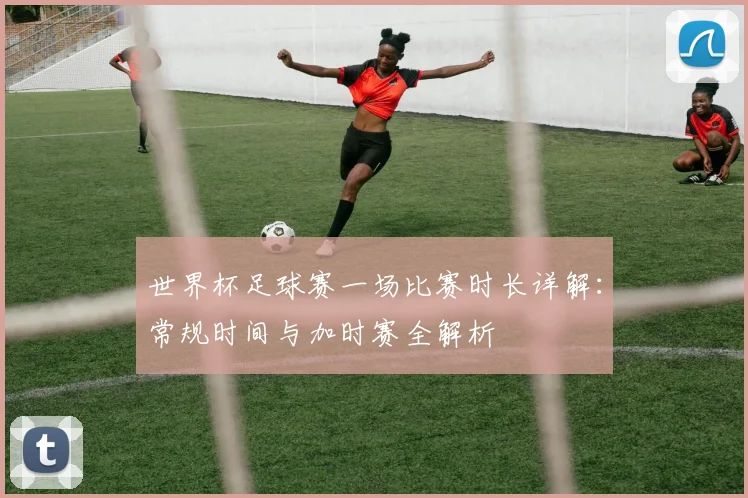 世界杯足球赛一场比赛时长详解:常规时间与加时赛全解析