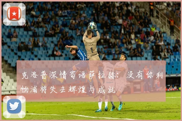 克洛普深情寄语萨拉赫：没有你利物浦将失去辉煌与成就
