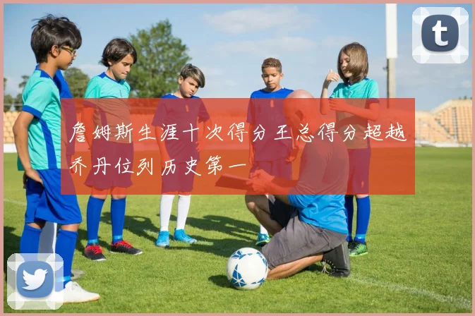 詹姆斯生涯十次得分王总得分超越乔丹位列历史第一