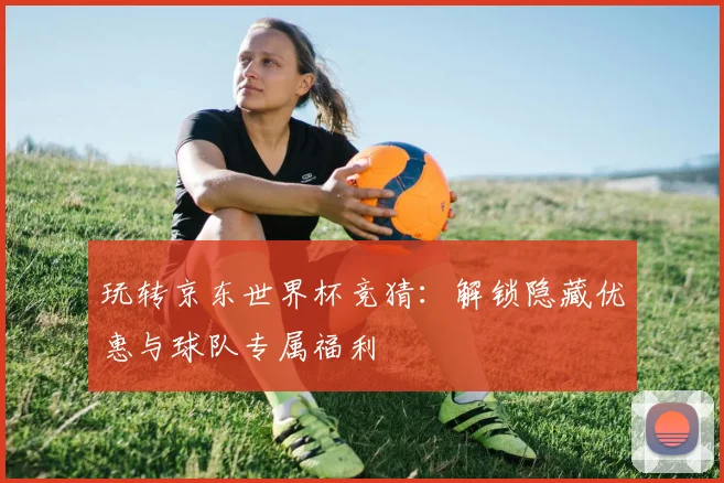 玩转京东世界杯竞猜：解锁隐藏优惠与球队专属福利