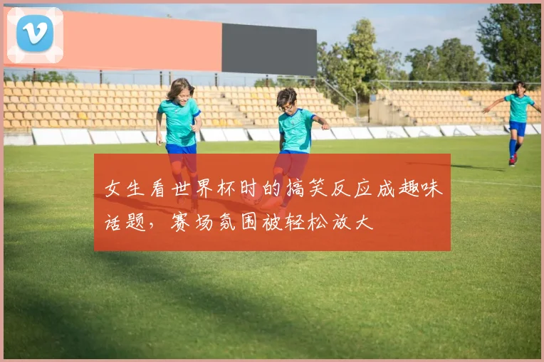 女生看世界杯时的搞笑反应成趣味话题,赛场氛围被轻松放大