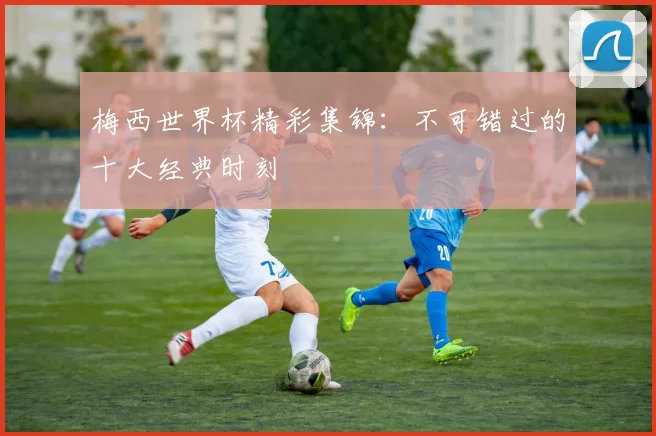 梅西世界杯精彩集锦:不可错过的十大经典时刻