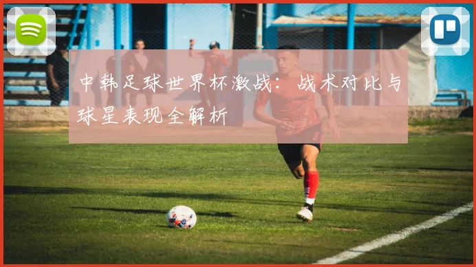中韩足球世界杯激战：战术对比与球星表现全解析