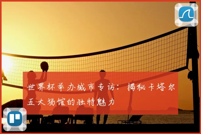 世界杯举办城市专访:揭秘卡塔尔五大场馆的独特魅力
