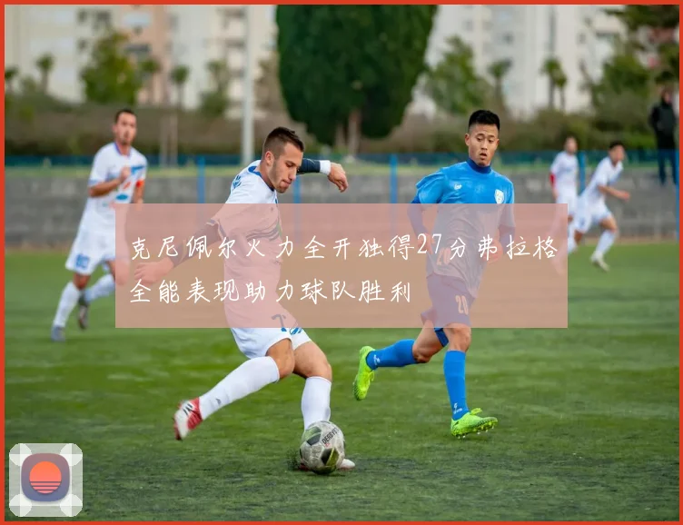 克尼佩尔火力全开独得27分弗拉格全能表现助力球队胜利
