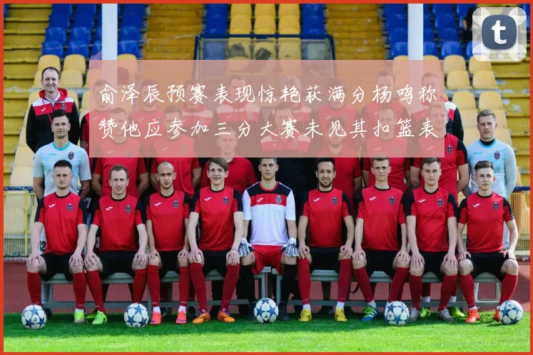 俞泽辰预赛表现惊艳获满分杨鸣称赞他应参加三分大赛未见其扣篮表现