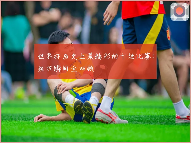 世界杯历史上最精彩的十场比赛：经典瞬间全回顾