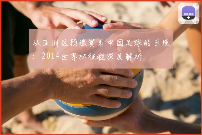 从亚洲区预选赛看中国足球的困境：2014世界杯征程深度解析