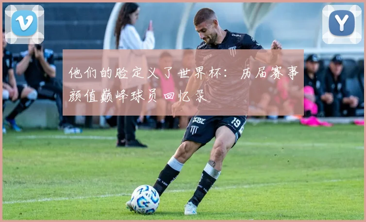 他们的脸定义了世界杯:历届赛事颜值巅峰球员回忆录