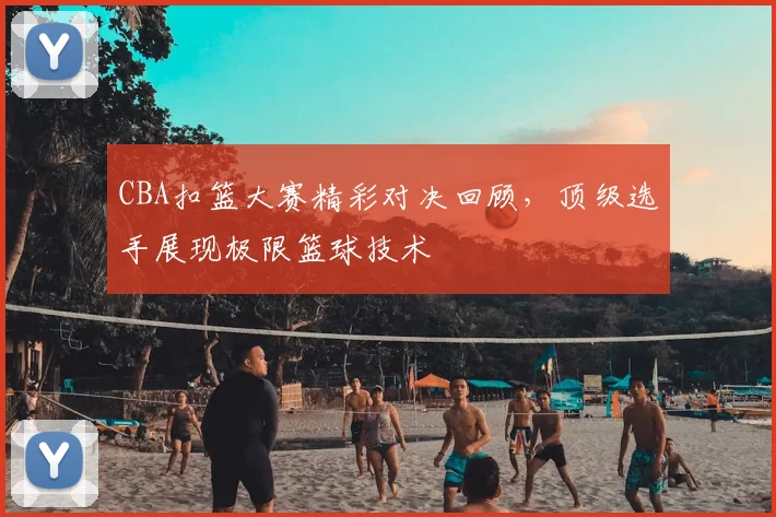 CBA扣篮大赛精彩对决回顾，顶级选手展现极限篮球技术