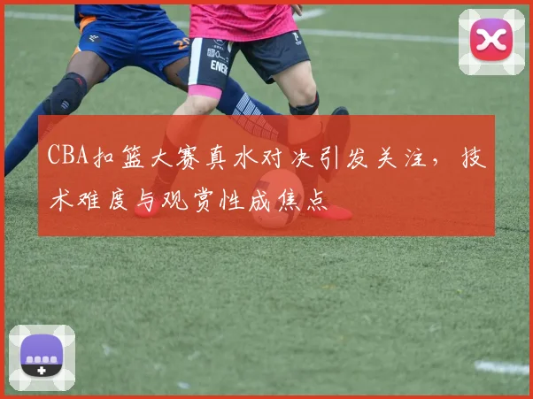 CBA扣篮大赛真水对决引发关注，技术难度与观赏性成焦点