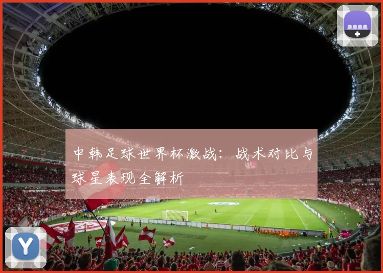 中韩足球世界杯激战:战术对比与球星表现全解析