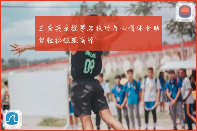 王秀英亲授攀岩技巧与心得体会助你轻松征服高峰
