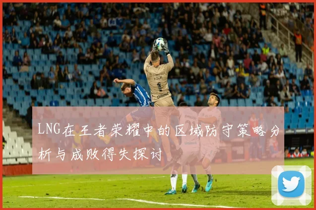 LNG在王者荣耀中的区域防守策略分析与成败得失探讨