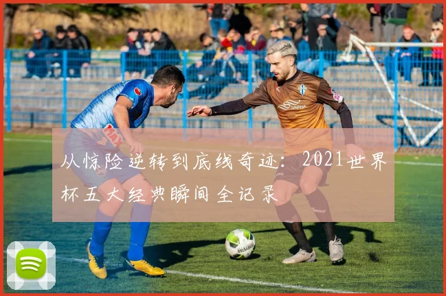 从惊险逆转到底线奇迹:2021世界杯五大经典瞬间全记录