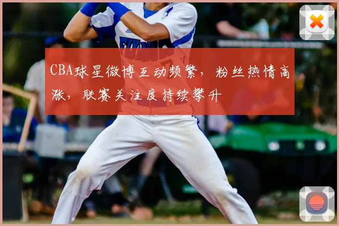 CBA球星微博互动频繁，粉丝热情高涨，联赛关注度持续攀升