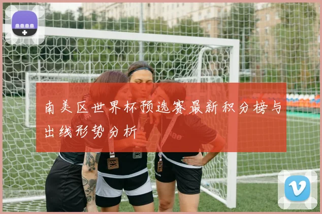 南美区世界杯预选赛最新积分榜与出线形势分析