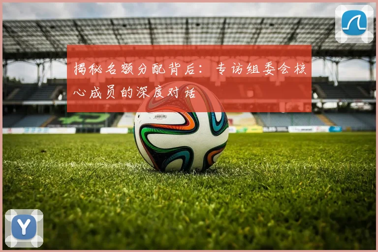 揭秘名额分配背后：专访组委会核心成员的深度对话