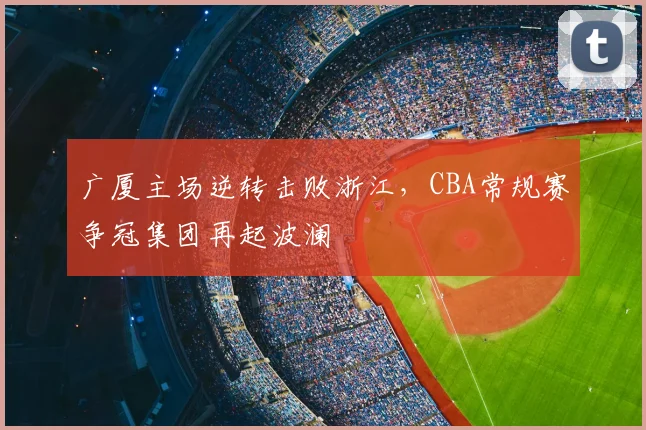 广厦主场逆转击败浙江,CBA常规赛争冠集团再起波澜