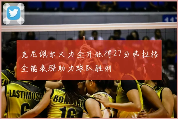 克尼佩尔火力全开独得27分弗拉格全能表现助力球队胜利