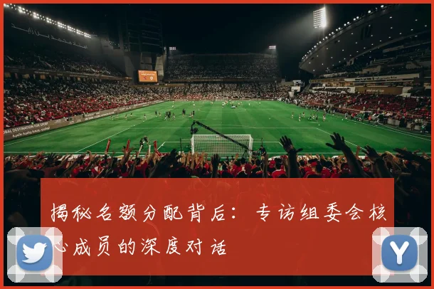 揭秘名额分配背后：专访组委会核心成员的深度对话