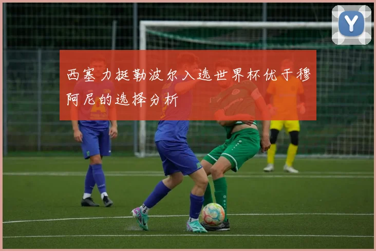 西塞力挺勒波尔入选世界杯优于穆阿尼的选择分析