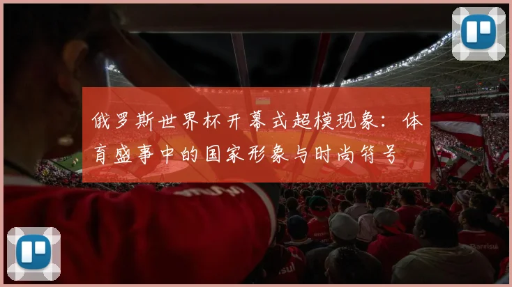 俄罗斯世界杯开幕式超模现象:体育盛事中的国家形象与时尚符号