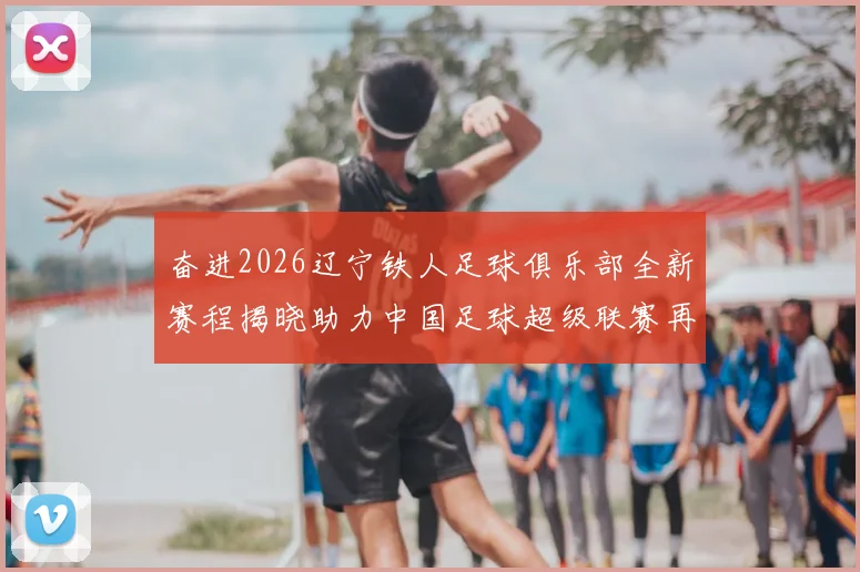 奋进2026辽宁铁人足球俱乐部全新赛程揭晓助力中国足球超级联赛再创辉煌