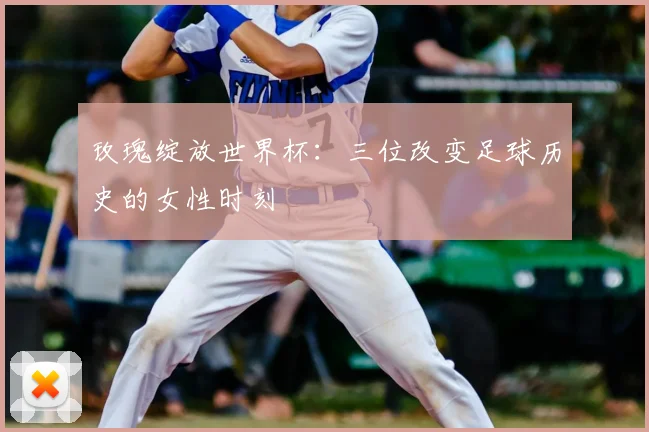 玫瑰绽放世界杯:三位改变足球历史的女性时刻