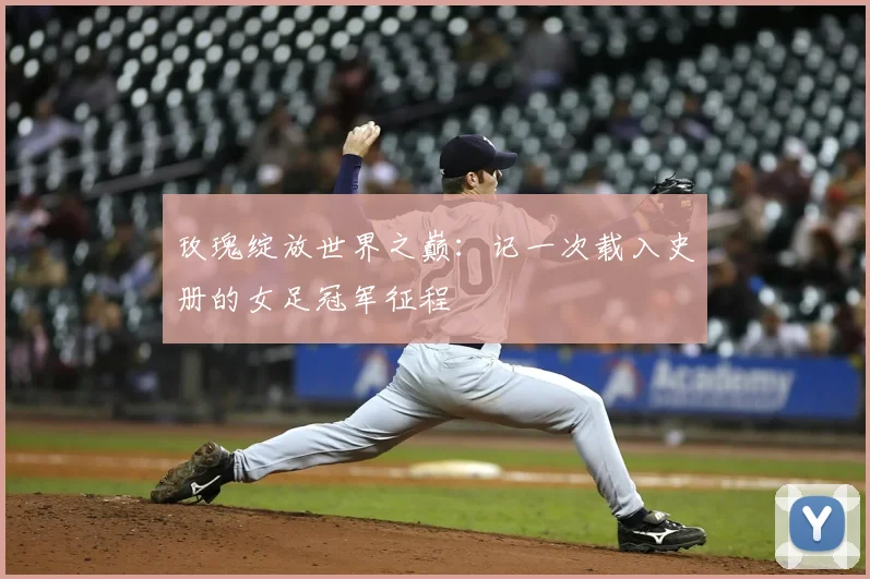 玫瑰绽放世界之巅:记一次载入史册的女足冠军征程