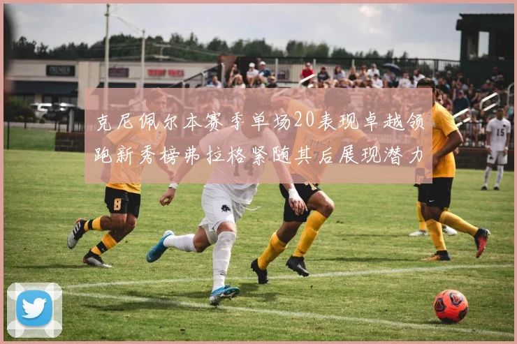 克尼佩尔本赛季单场20表现卓越领跑新秀榜弗拉格紧随其后展现潜力