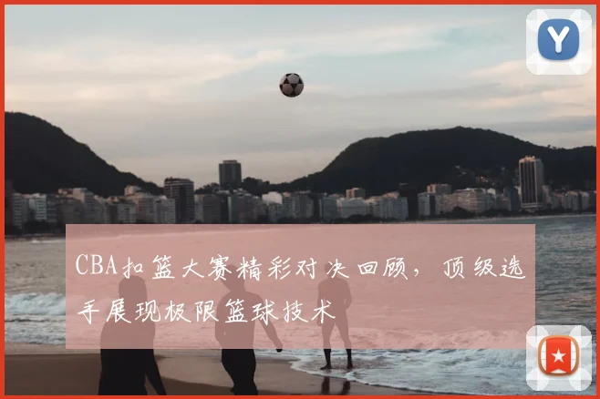 CBA扣篮大赛精彩对决回顾，顶级选手展现极限篮球技术
