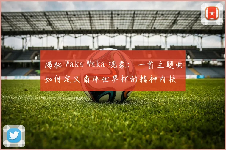 揭秘 Waka Waka 现象：一首主题曲如何定义南非世界杯的精神内核