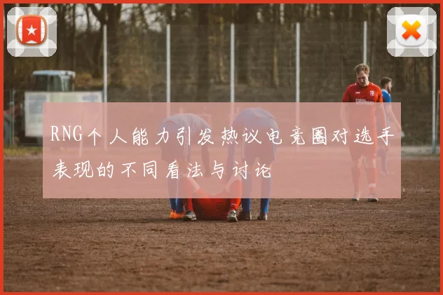 RNG个人能力引发热议电竞圈对选手表现的不同看法与讨论