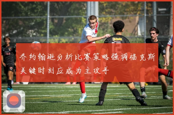 乔约翰逊分析比赛策略强调福克斯关键时刻应成为主攻手