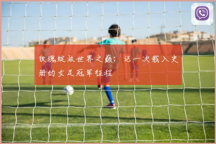 玫瑰绽放世界之巅：记一次载入史册的女足冠军征程