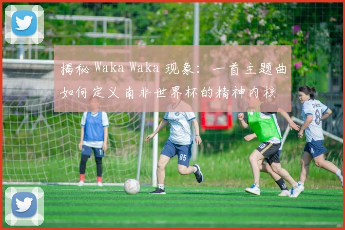 揭秘 Waka Waka 现象:一首主题曲如何定义南非世界杯的精神内核